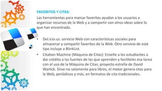 FAVORITOS Y CITAS:
Las herramientas para marcar favoritos ayudan a los usuarios a
organizar recursos de la Web y a compartir con otros ideas sobre lo
que han encontrado.
• Del.icio.us: servicio Web con características sociales para
almacenar y compartir favoritos de la Web. Otro servicio de este
tipo incluye a BlinkList.
• Citation Machine (Máquina de Citas): Enseñe a los estudiantes a
dar crédito a las fuentes de las que aprenden y facilíteles esa tarea
con el uso de la Máquina de Citas; proyecto estrella de David
Warlick. Sirve no solamente para libros, el motor genera citas para
la Web, periódicos y más, en formatos de cita tradicionales.
 