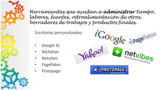 Herramientas que ayudan a administrar tiempo,
labores, fuentes, retroalimentación de otros,
borradores de trabajos y productos finales.
Escritorios personalizados:
• Google IG
• MyYahoo
• Netvibes
• Pageflakes
• Protopage
 