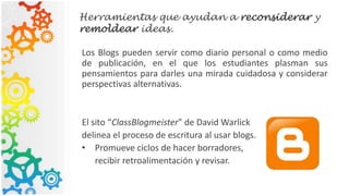 Herramientas que ayudan a reconsiderar y
remoldear ideas.
Los Blogs pueden servir como diario personal o como medio
de publicación, en el que los estudiantes plasman sus
pensamientos para darles una mirada cuidadosa y considerar
perspectivas alternativas.
El sito “ClassBlogmeister” de David Warlick
delinea el proceso de escritura al usar blogs.
• Promueve ciclos de hacer borradores,
recibir retroalimentación y revisar.
 