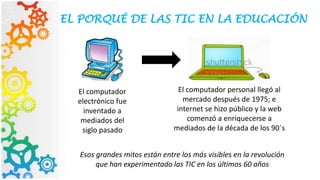EL PORQUÉ DE LAS TIC EN LA EDUCACIÓN
El computador
electrónico fue
inventado a
mediados del
siglo pasado
El computador personal llegó al
mercado después de 1975; e
internet se hizo público y la web
comenzó a enriquecerse a
mediados de la década de los 90´s
Esos grandes mitos están entre los más visibles en la revolución
que han experimentado las TIC en los últimos 60 años
 