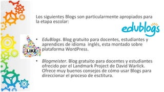 Los siguientes Blogs son particularmente apropiados para
la etapa escolar:
• EduBlogs. Blog gratuito para docentes, estudiantes y
aprendices de idioma inglés, esta montado sobre
plataforma WordPress.
• Blogmeister. Blog gratuito para docentes y estudiantes
ofrecido por el Landmark Project de David Warlick.
Ofrece muy buenos consejos de cómo usar Blogs para
direccionar el proceso de esctitura.
 