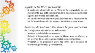 Impacto de las TIC en la educación
• A partir del desarrollo de la Web se ha convertido en un
movimiento que está transformando la educación en muchos
lugares del mundo desarrollado.
• No se ha cumplido con las especulaciones de la revolución de
las TIC en el desarrollo de mejorar los sistemas educativos.
Gobiernos de América Latina tienen la gran oportunidad
de transformar sus sistemas educativos
• Mejorar la calidad de sus escuelas.
• Reducir la inequidad en las oportunidades que se ofrecen a
los jóvenes de los diferentes estratos socioeconómicos.
• Preparar a la población para los retos que entraña la
economía globalizada y competitiva.
 