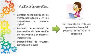Actualmente…
 Cambios tecnológicos en los
microprocesadores y en los
dispositivos de memoria
digital
 Aumento de capacidad de
transmisión de información
en fibra óptica y en sistemas
inalámbricos
 Disponibilidad de recursos
gratuitos en la web
Han reducido los costos de
aprovechamiento del
potencial de las TIC en la
educación
 