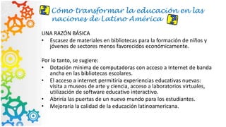 Cómo transformar la educación en las
naciones de Latino América
UNA RAZÓN BÁSICA
• Escasez de materiales en bibliotecas para la formación de niños y
jóvenes de sectores menos favorecidos económicamente.
Por lo tanto, se sugiere:
• Dotación mínima de computadoras con acceso a Internet de banda
ancha en las bibliotecas escolares.
• El acceso a internet permitiría experiencias educativas nuevas:
visita a museos de arte y ciencia, acceso a laboratorios virtuales,
utilización de software educativo interactivo.
• Abriría las puertas de un nuevo mundo para los estudiantes.
• Mejoraría la calidad de la educación latinoamericana.
 