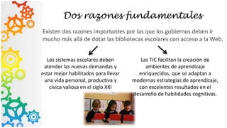 Dos razones fundamentales
Existen dos razones importantes por las que los gobiernos deben ir
mucho más allá de dotar las bibliotecas escolares con acceso a la Web.
Los sistemas escolares deben
atender las nuevas demandas y
estar mejor habilitados para llevar
una vida personal, productiva y
cívica valiosa en el siglo XXI
Las TIC facilitan la creación de
ambientes de aprendizaje
enriquecidos, que se adaptan a
modernas estrategias de aprendizaje,
con excelentes resultados en el
desarrollo de habilidades cognitivas.
 