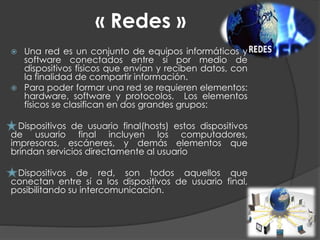 « Redes »
 Una red es un conjunto de equipos informáticos y
software conectados entre sí por medio de
dispositivos físicos que envían y reciben datos, con
la finalidad de compartir información.
 Para poder formar una red se requieren elementos:
hardware, software y protocolos. Los elementos
físicos se clasifican en dos grandes grupos:
Dispositivos de usuario final(hosts) estos dispositivos
de usuario final incluyen los computadores,
impresoras, escáneres, y demás elementos que
brindan servicios directamente al usuario
Dispositivos de red, son todos aquellos que
conectan entre sí a los dispositivos de usuario final,
posibilitando su intercomunicación.
 
