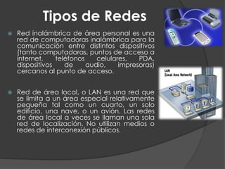 Tipos de Redes
 Red inalámbrica de área personal es una
red de computadoras inalámbrica para la
comunicación entre distintos dispositivos
(tanto computadoras, puntos de acceso a
internet, teléfonos celulares, PDA,
dispositivos de audio, impresoras)
cercanos al punto de acceso.
 Red de área local, o LAN es una red que
se limita a un área especial relativamente
pequeña tal como un cuarto, un solo
edificio, una nave, o un avión. Las redes
de área local a veces se llaman una sola
red de localización. No utilizan medios o
redes de interconexión públicos.
 