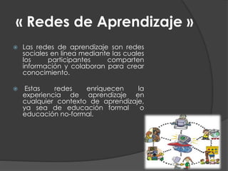 « Redes de Aprendizaje »
 Las redes de aprendizaje son redes
sociales en línea mediante las cuales
los participantes comparten
información y colaboran para crear
conocimiento.
 Estas redes enriquecen la
experiencia de aprendizaje en
cualquier contexto de aprendizaje,
ya sea de educación formal o
educación no-formal.
 