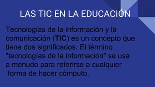LAS TIC EN LA EDUCACIÓN
Tecnologías de la información y la
comunicación (TIC) es un concepto que
tiene dos significados. El término
"tecnologías de la información" se usa
a menudo para referirse a cualquier
forma de hacer cómputo.
 