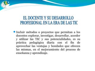 Incluir métodos o proyectos que permitan a los
docentes explorar, investigar, desarrollar, acceder
y utilizar las TIC y sus potencialidades, es su
práctica pedagógica diaria con el fin de
aprovechar las ventajas y bondades que ofrecen
las mismas, en el mejoramiento del proceso de
enseñanza y aprendizaje..
 
