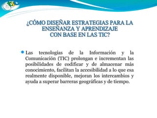 Las tecnologías de la Información y la
Comunicación (TIC) prolongan e incrementan las
posibilidades de codificar y de almacenar más
conocimiento, facilitan la accesibilidad a lo que esa
realmente disponible, mejoran los intercambios y
ayuda a superar barreras geográficas y de tiempo.
 