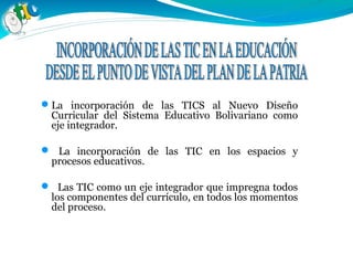 La incorporación de las TICS al Nuevo Diseño
Curricular del Sistema Educativo Bolivariano como
eje integrador.
 La incorporación de las TIC en los espacios y
procesos educativos.
 Las TIC como un eje integrador que impregna todos
los componentes del currículo, en todos los momentos
del proceso.
 