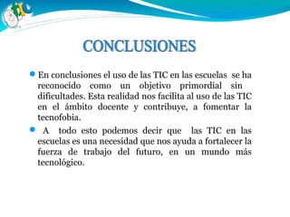 En conclusiones el uso de las TIC en las escuelas se ha
reconocido como un objetivo primordial sin
dificultades. Esta realidad nos facilita al uso de las TIC
en el ámbito docente y contribuye, a fomentar la
tecnofobia.
 A todo esto podemos decir que las TIC en las
escuelas es una necesidad que nos ayuda a fortalecer la
fuerza de trabajo del futuro, en un mundo más
tecnológico.
 