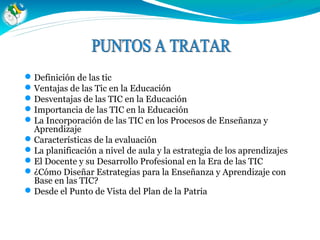 Definición de las tic
Ventajas de las Tic en la Educación
Desventajas de las TIC en la Educación
Importancia de las TIC en la Educación
La Incorporación de las TIC en los Procesos de Enseñanza y
Aprendizaje
Características de la evaluación
La planificación a nivel de aula y la estrategia de los aprendizajes
El Docente y su Desarrollo Profesional en la Era de las TIC
¿Cómo Diseñar Estrategias para la Enseñanza y Aprendizaje con
Base en las TIC?
Desde el Punto de Vista del Plan de la Patria
 