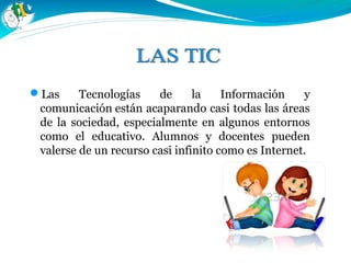 Las Tecnologías de la Información y
comunicación están acaparando casi todas las áreas
de la sociedad, especialmente en algunos entornos
como el educativo. Alumnos y docentes pueden
valerse de un recurso casi infinito como es Internet.
 