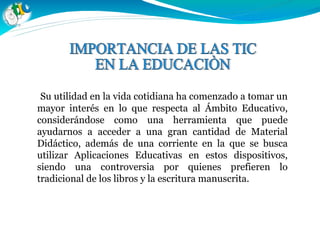 Su utilidad en la vida cotidiana ha comenzado a tomar un
mayor interés en lo que respecta al Ámbito Educativo,
considerándose como una herramienta que puede
ayudarnos a acceder a una gran cantidad de Material
Didáctico, además de una corriente en la que se busca
utilizar Aplicaciones Educativas en estos dispositivos,
siendo una controversia por quienes prefieren lo
tradicional de los libros y la escritura manuscrita.
 