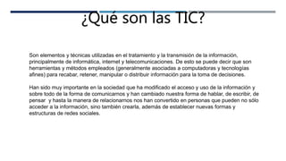 ¿Qué son las TIC?
Son elementos y técnicas utilizadas en el tratamiento y la transmisión de la información,
principalmente de informática, internet y telecomunicaciones. De esto se puede decir que son
herramientas y métodos empleados (generalmente asociadas a computadoras y tecnologías
afines) para recabar, retener, manipular o distribuir información para la toma de decisiones.
Han sido muy importante en la sociedad que ha modificado el acceso y uso de la información y
sobre todo de la forma de comunicarnos y han cambiado nuestra forma de hablar, de escribir, de
pensar y hasta la manera de relacionarnos nos han convertido en personas que pueden no sólo
acceder a la información, sino también crearla, además de establecer nuevas formas y
estructuras de redes sociales.
 