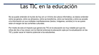 Las TIC en la educación
No se puede entender el mundo de hoy sin un mínimo de cultura informática, es básico entender
cómo se genera, cómo se almacena, cómo se transforma, cómo se transmite y cómo se accede
a la información en sus múltiples manifestaciones (textos, imágenes, sonidos) si no se quiere
estar al margen de las corrientes culturales.
Por medio de esto el impacto que genera las TIC en la educación es muy notable por que los
niños del día e hoy crecen con la internet entonces la educación opta por la actualización en las
TIC y poder sacar el máximo potencial a los estudiantes.
 