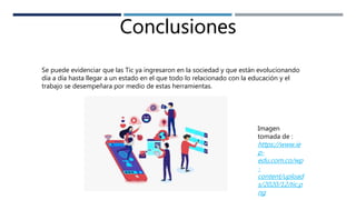 Conclusiones
Se puede evidenciar que las Tic ya ingresaron en la sociedad y que están evolucionando
día a día hasta llegar a un estado en el que todo lo relacionado con la educación y el
trabajo se desempeñara por medio de estas herramientas.
Imagen
tomada de :
https://www.ie
p-
edu.com.co/wp
-
content/upload
s/2020/12/tic.p
ng
 