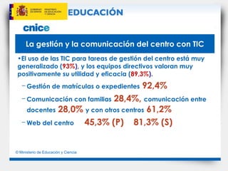 La gestión y la comunicación del centro con TIC El uso de las TIC para tareas de gestión del centro está muy generalizado ( 93% ),  y los equipos directivos valoran muy positivamente su utilidad y eficacia  ( 89,3% ). Gestión de matrículas o expedientes   92,4% Comunicación con familias   28,4%,   comunicación entre docentes   28,0%   y con otros centros   61,2% Web del centro   45,3% (P)  81,3% (S) 