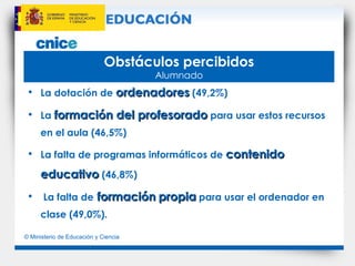Obstáculos percibidos Alumnado La dotación de  ordenadores  (49,2%) La  formación del profesorado  para usar estos recursos en el aula (46,5%)  La falta de programas informáticos de  contenido educativo  (46,8%)  La falta de  formación   propia  para usar el ordenador en clase (49,0%). 