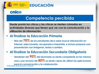 Competencia percibida Desde pronto los chicos y las chicas se sienten cómodos en actividades diversas que tienen que ver con la comunicación y la utilización de información . Al finalizar la Educación Primaria Más del   70%   de los estudiantes dice saber buscar información en Internet, seleccionarla, recuperarla e imprimirla, e incluso preparar una presentación con imágenes, textos o sonidos. Al finalizar la Educación Secundaria Obligatoria Alrededor del   90%   del alumnado se siente competente en los mismos usos y por encima del   80%   se siente capaz de utilizar las aplicaciones para la comunicación y la colaboración. 