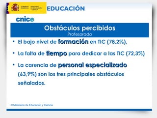 Obstáculos percibidos Profesorado El bajo nivel de  formación  en TIC (78,2%),  La falta de  tiempo  para dedicar a las TIC (72,3%) La carencia de  personal especializado  (63,9%) son los tres principales obstáculos señalados. 