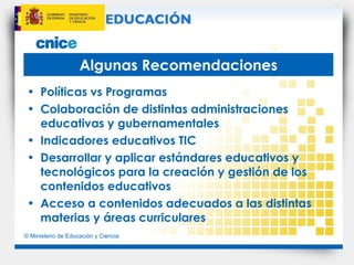 Algunas Recomendaciones Políticas vs Programas Colaboración de distintas administraciones educativas y gubernamentales Indicadores educativos TIC  Desarrollar y aplicar estándares educativos y tecnológicos para la creación y gestión de los contenidos educativos Acceso a contenidos adecuados a las distintas materias y áreas curriculares 
