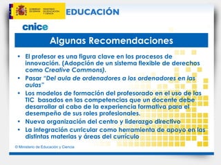 Algunas Recomendaciones El profesor es una figura clave en los procesos de innovación. (Adopción de un sistema flexible de derechos como  Creative Commons).  Pasar  “Del aula de ordenadores a los ordenadores en las aulas” Los modelos de formación del profesorado en el uso de las TIC  basados en las competencias que un docente debe desarrollar al cabo de la experiencia formativa para el desempeño de sus roles profesionales. Nueva organización del centro y liderazgo directivo La integración curricular como herramienta de apoyo en las distintas materias y áreas del currículo 