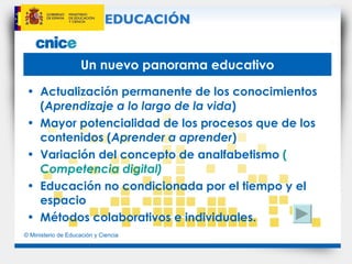 Un nuevo panorama educativo Actualización permanente de los conocimientos ( Aprendizaje a lo largo de la vida ) Mayor potencialidad de los procesos que de los contenidos ( Aprender a aprender ) Variación del concepto de analfabetismo  ( Competencia digital ) Educación no condicionada por el tiempo y el espacio Métodos colaborativos e individuales. 