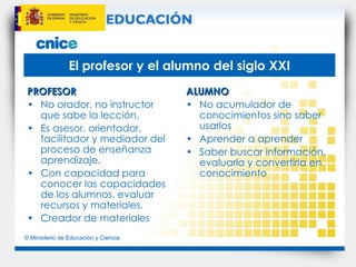 El profesor y el alumno del siglo XXI PROFESOR No orador, no instructor que sabe la lección. Es asesor, orientador, facilitador y mediador del proceso de enseñanza aprendizaje. Con capacidad para conocer las capacidades de los alumnos, evaluar recursos y materiales. Creador de materiales ALUMNO No acumulador de conocimientos sino saber usarlos Aprender a aprender Saber buscar información, evaluarla y convertirla en conocimiento 