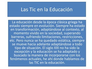 Las Tic en la Educación
La educación desde la época clásica griega ha
estado siempre en evolución. Siempre ha estado
en transformación, adaptándose al contexto, al
momento vivido en la sociedad, superando
barreras, sufriendo limitaciones, restricciones,
etc. Pero nunca se ha quedado estática, siempre
se mueve hacia adelante adaptándose a todo
tipo de situación. El siglo XXI no ha sido la
excepción y la educación se ha adaptado y
buscado la manera de incorporarse con los
fenómenos actuales, he ahí donde hablamos de
las TIC en la educación.
 