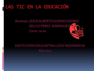LAS TIC EN LA EDUCACIÓN Alumnos: JESUS ALBERTO GUDINO OSORIO 		KELLYS PEREZ  RODRIGUEZ 		Curso: 10 02 INSTITUCIÓN EDUCARTIVA LICEO MODERNO M 			Año 2011 