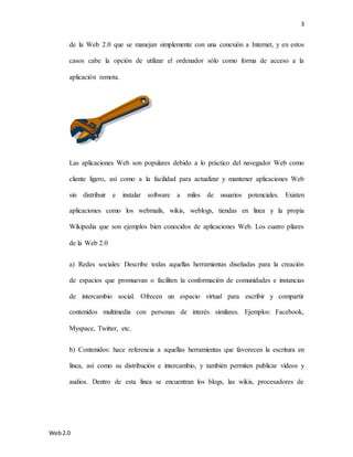 3
Web2.0
de la Web 2.0 que se manejan simplemente con una conexión a Internet, y en estos
casos cabe la opción de utilizar el ordenador sólo como forma de acceso a la
aplicación remota.
Las aplicaciones Web son populares debido a lo práctico del navegador Web como
cliente ligero, así como a la facilidad para actualizar y mantener aplicaciones Web
sin distribuir e instalar software a miles de usuarios potenciales. Existen
aplicaciones como los webmails, wikis, weblogs, tiendas en línea y la propia
Wikipedia que son ejemplos bien conocidos de aplicaciones Web. Los cuatro pilares
de la Web 2.0
a) Redes sociales: Describe todas aquellas herramientas diseñadas para la creación
de espacios que promuevan o faciliten la conformación de comunidades e instancias
de intercambio social. Ofrecen un espacio virtual para escribir y compartir
contenidos multimedia con personas de interés similares. Ejemplos: Facebook,
Myspace, Twitter, etc.
b) Contenidos: hace referencia a aquellas herramientas que favorecen la escritura en
línea, así como su distribución e intercambio, y también permiten publicar videos y
audios. Dentro de esta línea se encuentran los blogs, las wikis, procesadores de
 