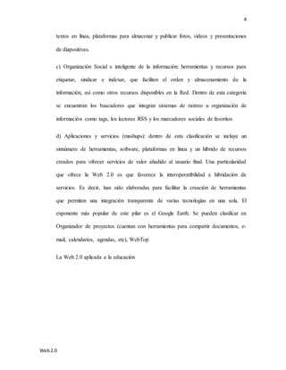 4
Web2.0
textos en línea, plataformas para almacenar y publicar fotos, videos y presentaciones
de diapositivas.
c) Organización Social e inteligente de la información: herramientas y recursos para
etiquetar, sindicar e indexar, que faciliten el orden y almacenamiento de la
información, así como otros recursos disponibles en la Red. Dentro de esta categoría
se encuentran los buscadores que integran sistemas de rastreo u organización de
información como tags, los lectores RSS y los marcadores sociales de favoritos
d) Aplicaciones y servicios (mashups): dentro de esta clasificación se incluye un
sinnúmero de herramientas, software, plataformas en línea y un híbrido de recursos
creados para ofrecer servicios de valor añadido al usuario final. Una particularidad
que ofrece la Web 2.0 es que favorece la interoperatibilidad e hibridación de
servicios. Es decir, han sido elaboradas para facilitar la creación de herramientas
que permiten una integración transparente de varias tecnologías en una sola. El
exponente más popular de este pilar es el Google Earth. Se pueden clasificar en
Organizador de proyectos (cuentan con herramientas para compartir documentos, e-
mail, calendarios, agendas, etc), WebTop
La Web 2.0 aplicada a la educación
 
