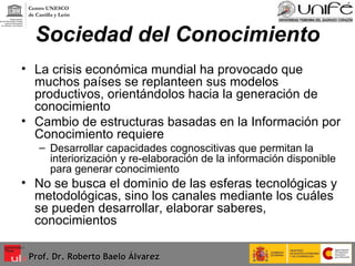 Sociedad del Conocimiento La crisis económica mundial ha provocado que muchos países se replanteen sus modelos productivos, orientándolos hacia la generación de conocimiento Cambio de estructuras basadas en la Información por Conocimiento requiere Desarrollar capacidades cognoscitivas que permitan la interiorización y re-elaboración de la información disponible para generar conocimiento No se busca el dominio de las esferas tecnológicas y metodológicas, sino los canales mediante los cuáles se pueden desarrollar, elaborar saberes, conocimientos Prof. Dr. Roberto Baelo Álvarez Centro UNESCO  de Castilla y León 