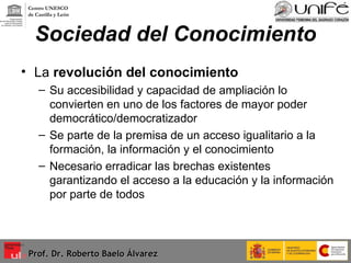 Sociedad del Conocimiento La  revolución del conocimiento Su accesibilidad y capacidad de ampliación lo convierten en uno de los factores de mayor poder democrático/democratizador Se parte de la premisa de un acceso igualitario a la formación, la información y el conocimiento Necesario erradicar las brechas existentes garantizando el acceso a la educación y la información por parte de todos  Prof. Dr. Roberto Baelo Álvarez Centro UNESCO  de Castilla y León 