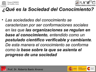 ¿Qué es la Sociedad del Conocimiento? Las sociedades del conocimiento se caracterizan por ser conformaciones sociales en las que  las organizaciones se regulan en base al conocimiento , entendido como un  postulado científico verificable y cambiante . De esta manera el conocimiento se conforma como la  base sobre la que se asienta el progreso de una sociedad Prof. Dr. Roberto Baelo Álvarez Centro UNESCO  de Castilla y León 