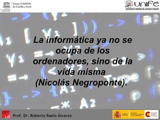 La informática ya no se ocupa de los ordenadores, sino de la vida misma  (Nicolás Negroponte).   Prof. Dr. Roberto Baelo Álvarez Centro UNESCO  de Castilla y León 