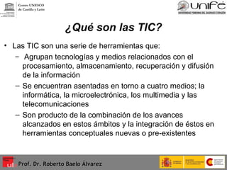 ¿Qué son las TIC? Las TIC son una serie de herramientas que: Agrupan tecnologías y medios relacionados con el procesamiento, almacenamiento, recuperación y difusión de la información Se encuentran asentadas en torno a cuatro medios; la informática, la microelectrónica, los multimedia y las telecomunicaciones  Son producto de la combinación de los avances alcanzados en estos ámbitos y la integración de éstos en herramientas conceptuales nuevas o pre-existentes Prof. Dr. Roberto Baelo Álvarez Centro UNESCO  de Castilla y León 