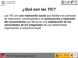 ¿Qué son las TIC? Las TIC son  una realización social  que facilitan los procesos de interacción, contribuyendo a la  construcción y extensión del conocimiento  que deriva en una  satisfacción de las necesidades de los integrantes  de una determinada organización o estructura social Prof. Dr. Roberto Baelo Álvarez Centro UNESCO  de Castilla y León 