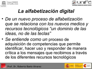 La alfabetización digital De un nuevo proceso de alfabetización que se relaciona con los nuevos medios y recursos tecnológicos “un dominio de las ideas, no de las teclas” Se entiende como un  proceso de adquisición de competencias que permite identificar, hacer uso y responder de manera crítica a los mensajes que recibimos a través de los diferentes recursos tecnológicos  Prof. Dr. Roberto Baelo Álvarez Centro UNESCO  de Castilla y León 