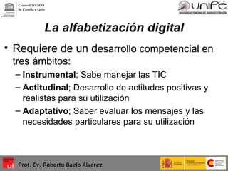 La alfabetización digital Requiere de un d esarrollo competencial en tres ámbitos: Instrumental ; Sabe manejar las TIC Actitudinal ; Desarrollo de actitudes positivas y realistas para su utilización Adaptativo ; Saber evaluar los mensajes y las necesidades particulares para su utilización Prof. Dr. Roberto Baelo Álvarez Centro UNESCO  de Castilla y León 