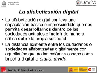 La alfabetización digital La alfabetización digital conlleva una capacitación básica e imprescindible que nos permita  desarrollarnos   dentro  de las sociedades actuales e  incidir  de manera crítica  sobre  la propia sociedad La distancia existente entre los ciudadanos o sociedades alfabetizadas digitalmente con aquellos/as que no los están se conoce como  brecha digital o  digital divide Prof. Dr. Roberto Baelo Álvarez Centro UNESCO  de Castilla y León 