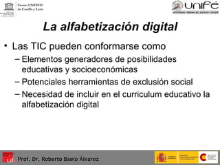 La alfabetización digital Las TIC pueden conformarse como Elementos generadores de posibilidades educativas y socioeconómicas Potenciales herramientas de exclusión social  Necesidad de incluir en el curriculum educativo la alfabetización digital Prof. Dr. Roberto Baelo Álvarez Centro UNESCO  de Castilla y León 