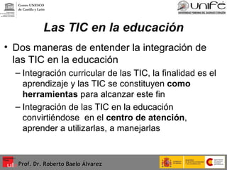 Las TIC en la educación Dos maneras de entender la integración de las TIC en la educación Integración curricular de las TIC, la finalidad es el aprendizaje y las TIC se constituyen  como herramientas  para alcanzar este fin Integración de las TIC en la educación convirtiéndose  en el  centro de atención , aprender a utilizarlas, a manejarlas  Prof. Dr. Roberto Baelo Álvarez Centro UNESCO  de Castilla y León 