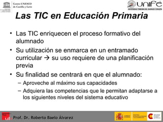 Las TIC en Educación Primaria Las TIC enriquecen el proceso formativo del alumnado Su utilización se enmarca en un entramado curricular    su uso requiere de una planificación previa Su finalidad se centrará en que el alumnado: Aproveche al máximo sus capacidades Adquiera las competencias que le permitan adaptarse a los siguientes niveles del sistema educativo Prof. Dr. Roberto Baelo Álvarez Centro UNESCO  de Castilla y León 