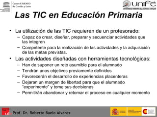 Las TIC en Educación Primaria La utilización de las TIC requieren de un profesorado: Capaz de crear, diseñar, preparar y secuenciar actividades que las integren  Competente para la realización de las actividades y la adquisición de las metas previstas. Las actividades diseñadas con herramientas tecnológicas: Han de suponer un reto asumible para el alumnado Tendrán unos objetivos previamente definidos Favorecerán el desarrollo de experiencias placenteras Dejaran un margen de libertad para que el alumnado “experimente” y tome sus decisiones Permitirán abandonar y retomar el proceso en cualquier momento Prof. Dr. Roberto Baelo Álvarez Centro UNESCO  de Castilla y León 