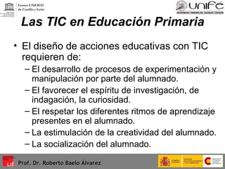 Las TIC en Educación Primaria El diseño de acciones educativas con TIC requieren de: El desarrollo de procesos de experimentación y manipulación por parte del alumnado. El favorecer el espíritu de investigación, de indagación, la curiosidad. El respetar los diferentes ritmos de aprendizaje presentes en el alumnado. La estimulación de la creatividad del alumnado. La socialización del alumnado. Prof. Dr. Roberto Baelo Álvarez Centro UNESCO  de Castilla y León 