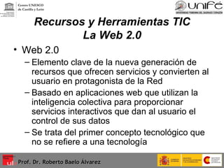 Recursos y Herramientas TIC La Web 2.0 Web 2.0  Elemento clave de la nueva generación de recursos que ofrecen servicios y convierten al usuario en protagonista de la Red Basado en aplicaciones web que utilizan la inteligencia colectiva para proporcionar servicios interactivos que dan al usuario el control de sus datos Se trata del primer concepto tecnológico que no se refiere a una tecnología  Prof. Dr. Roberto Baelo Álvarez Centro UNESCO  de Castilla y León 